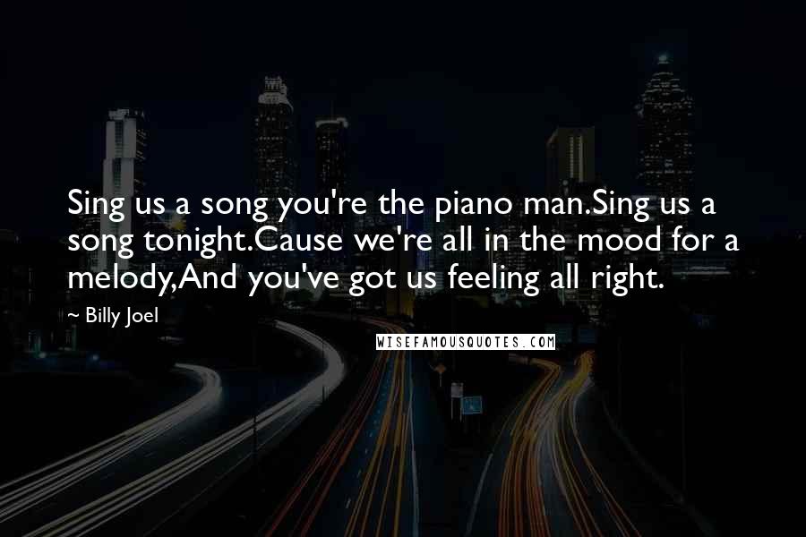 Billy Joel Quotes: Sing us a song you're the piano man.Sing us a song tonight.Cause we're all in the mood for a melody,And you've got us feeling all right.