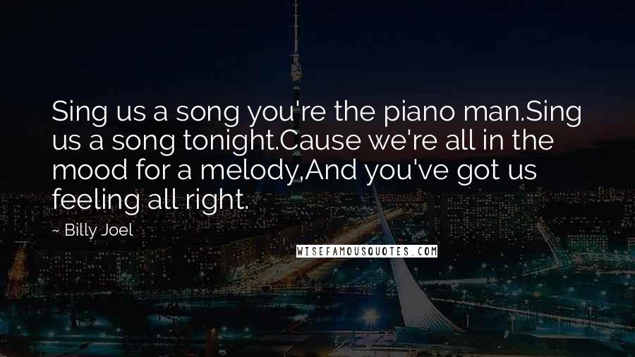 Billy Joel Quotes: Sing us a song you're the piano man.Sing us a song tonight.Cause we're all in the mood for a melody,And you've got us feeling all right.