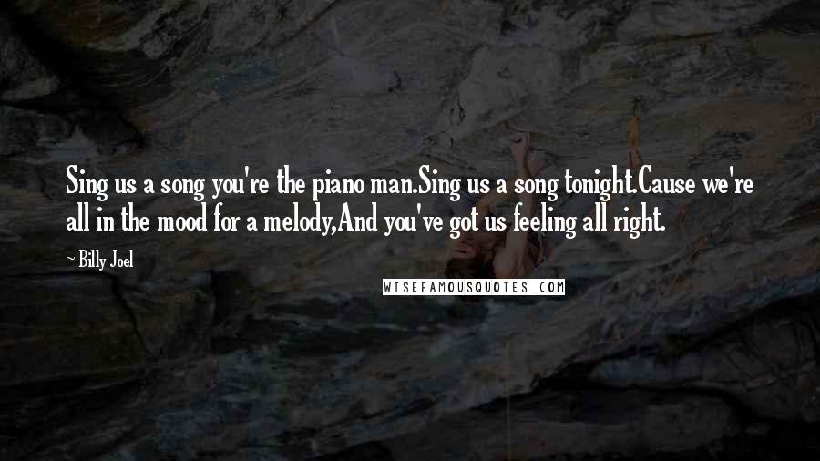 Billy Joel Quotes: Sing us a song you're the piano man.Sing us a song tonight.Cause we're all in the mood for a melody,And you've got us feeling all right.