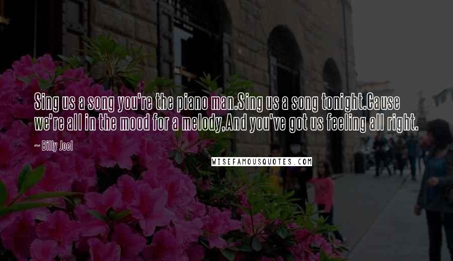 Billy Joel Quotes: Sing us a song you're the piano man.Sing us a song tonight.Cause we're all in the mood for a melody,And you've got us feeling all right.