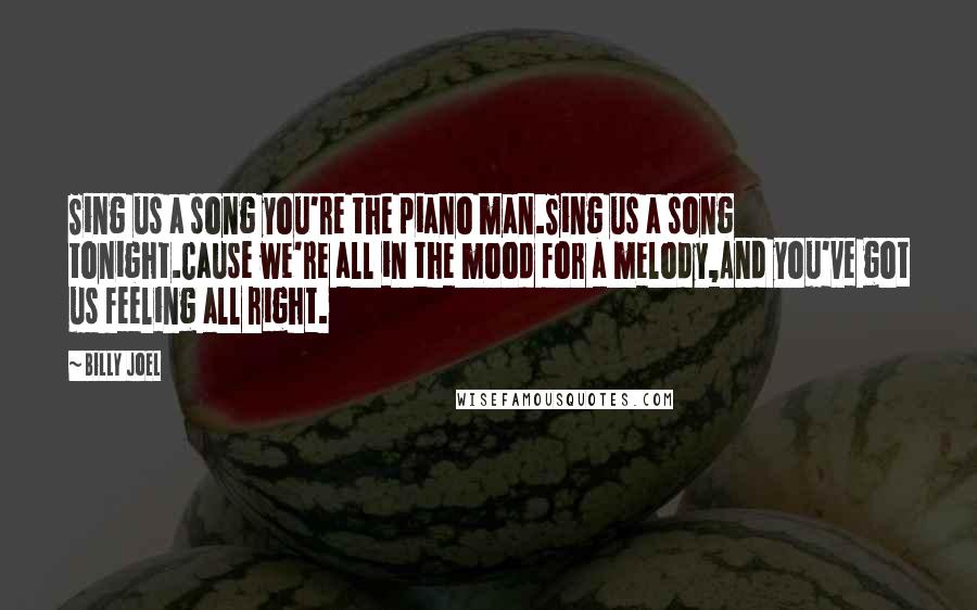 Billy Joel Quotes: Sing us a song you're the piano man.Sing us a song tonight.Cause we're all in the mood for a melody,And you've got us feeling all right.