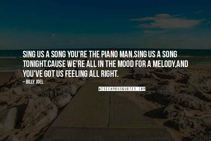 Billy Joel Quotes: Sing us a song you're the piano man.Sing us a song tonight.Cause we're all in the mood for a melody,And you've got us feeling all right.