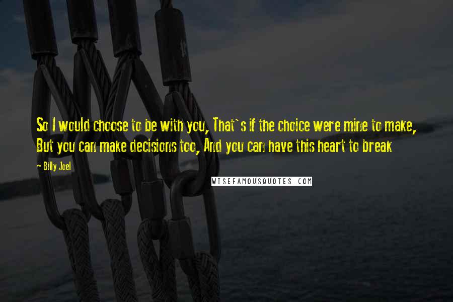 Billy Joel Quotes: So I would choose to be with you, That's if the choice were mine to make, But you can make decisions too, And you can have this heart to break