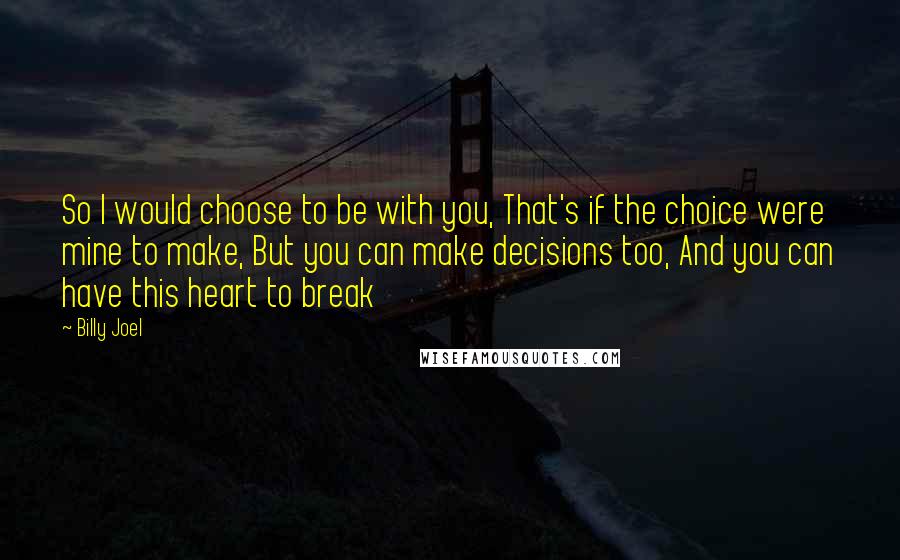 Billy Joel Quotes: So I would choose to be with you, That's if the choice were mine to make, But you can make decisions too, And you can have this heart to break