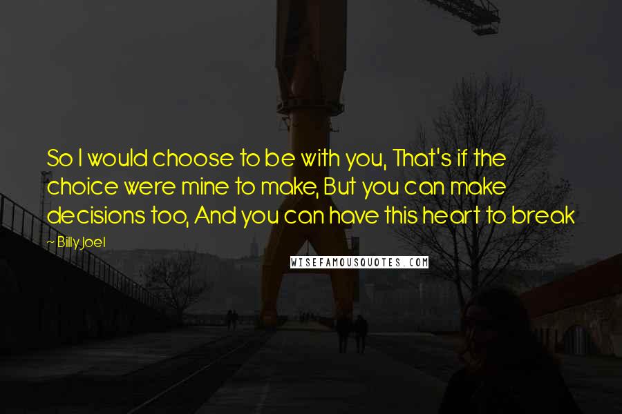 Billy Joel Quotes: So I would choose to be with you, That's if the choice were mine to make, But you can make decisions too, And you can have this heart to break