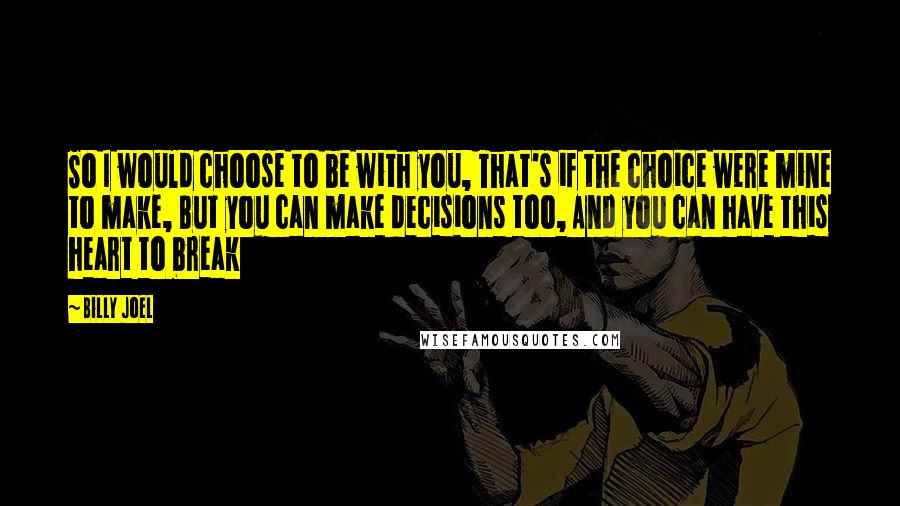 Billy Joel Quotes: So I would choose to be with you, That's if the choice were mine to make, But you can make decisions too, And you can have this heart to break