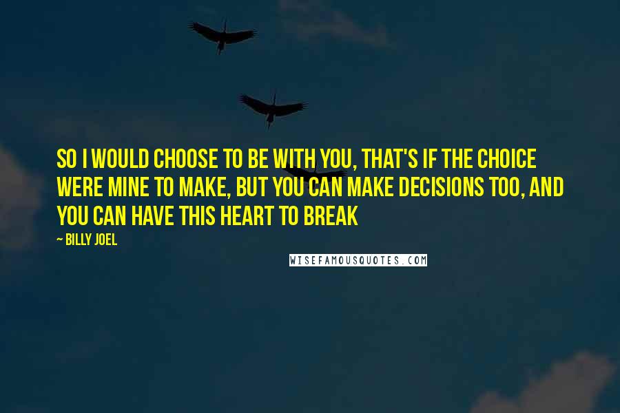 Billy Joel Quotes: So I would choose to be with you, That's if the choice were mine to make, But you can make decisions too, And you can have this heart to break