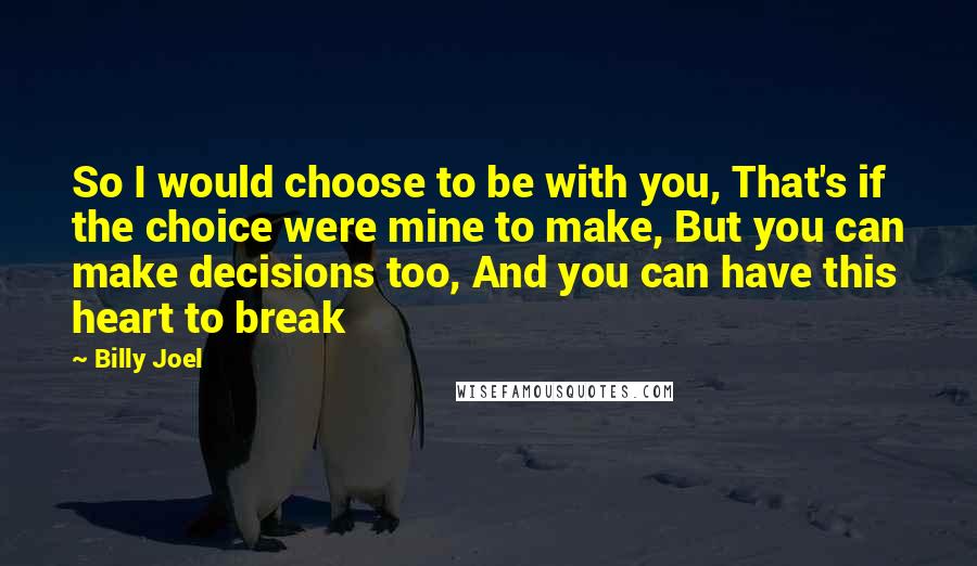 Billy Joel Quotes: So I would choose to be with you, That's if the choice were mine to make, But you can make decisions too, And you can have this heart to break