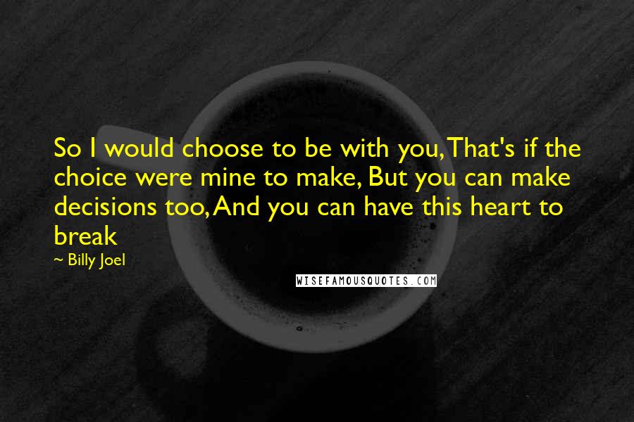 Billy Joel Quotes: So I would choose to be with you, That's if the choice were mine to make, But you can make decisions too, And you can have this heart to break