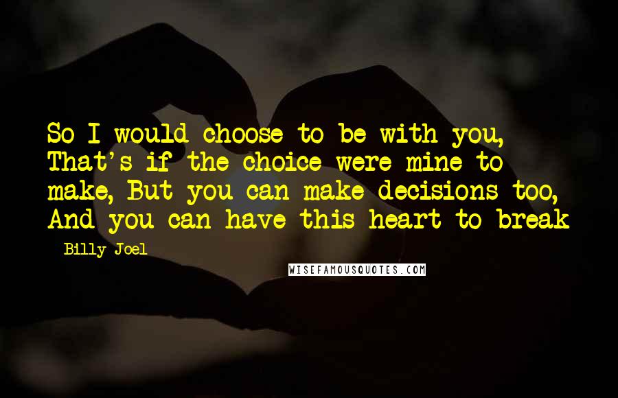 Billy Joel Quotes: So I would choose to be with you, That's if the choice were mine to make, But you can make decisions too, And you can have this heart to break