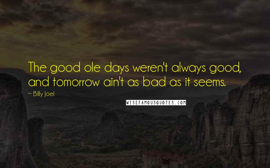 Billy Joel Quotes: The good ole days weren't always good, and tomorrow ain't as bad as it seems.