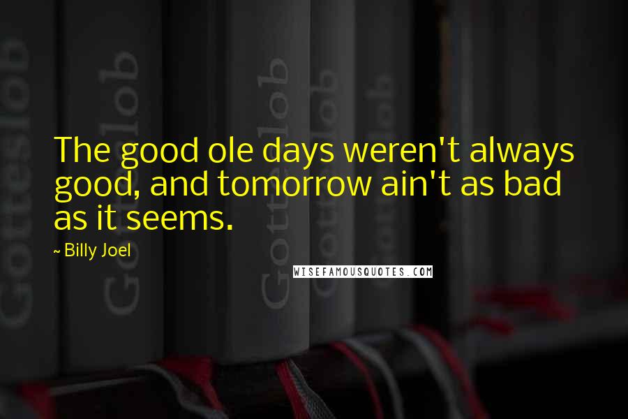 Billy Joel Quotes: The good ole days weren't always good, and tomorrow ain't as bad as it seems.