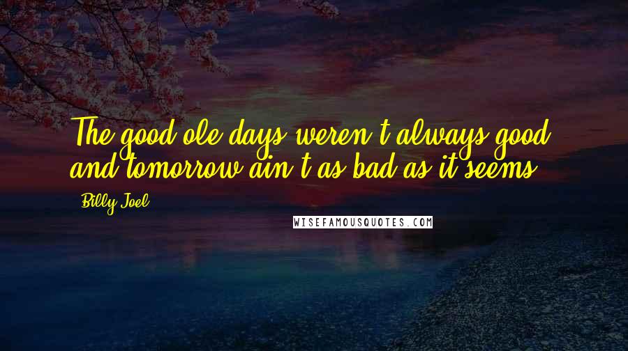 Billy Joel Quotes: The good ole days weren't always good, and tomorrow ain't as bad as it seems.