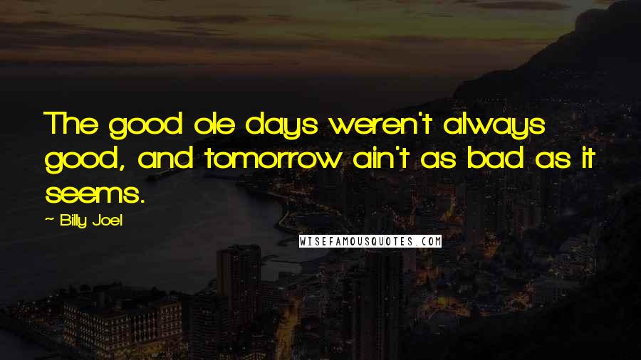 Billy Joel Quotes: The good ole days weren't always good, and tomorrow ain't as bad as it seems.