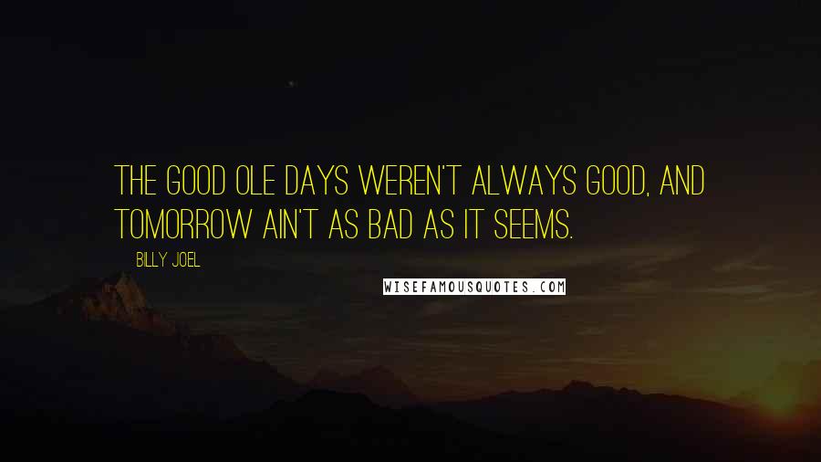 Billy Joel Quotes: The good ole days weren't always good, and tomorrow ain't as bad as it seems.