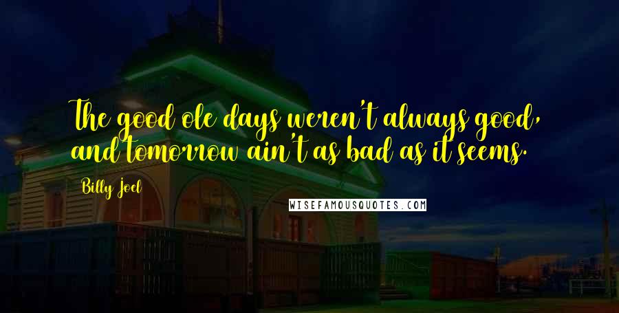 Billy Joel Quotes: The good ole days weren't always good, and tomorrow ain't as bad as it seems.