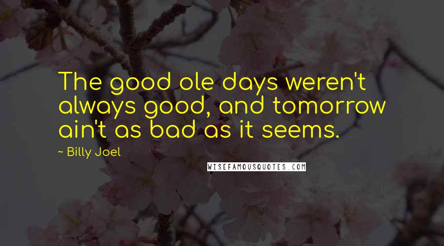 Billy Joel Quotes: The good ole days weren't always good, and tomorrow ain't as bad as it seems.