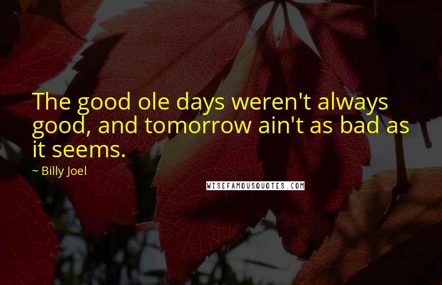 Billy Joel Quotes: The good ole days weren't always good, and tomorrow ain't as bad as it seems.