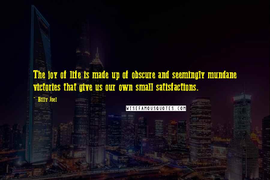 Billy Joel Quotes: The joy of life is made up of obscure and seemingly mundane victories that give us our own small satisfactions.