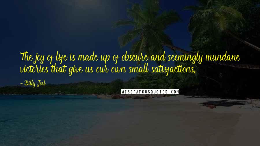 Billy Joel Quotes: The joy of life is made up of obscure and seemingly mundane victories that give us our own small satisfactions.