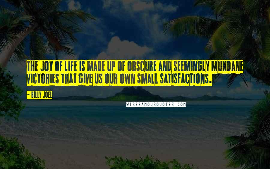 Billy Joel Quotes: The joy of life is made up of obscure and seemingly mundane victories that give us our own small satisfactions.