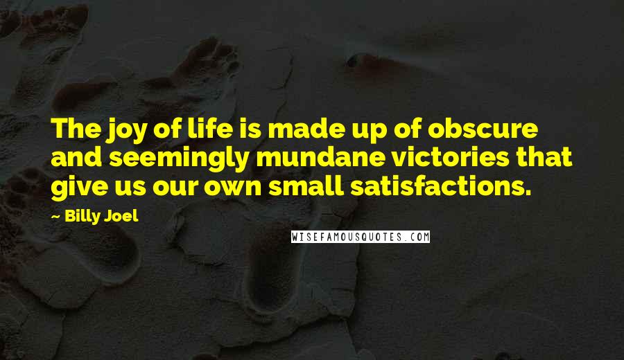 Billy Joel Quotes: The joy of life is made up of obscure and seemingly mundane victories that give us our own small satisfactions.