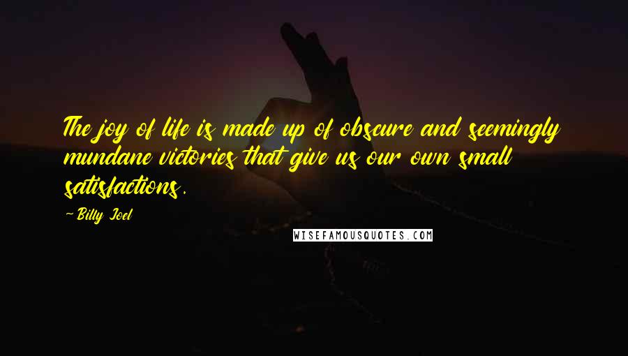 Billy Joel Quotes: The joy of life is made up of obscure and seemingly mundane victories that give us our own small satisfactions.