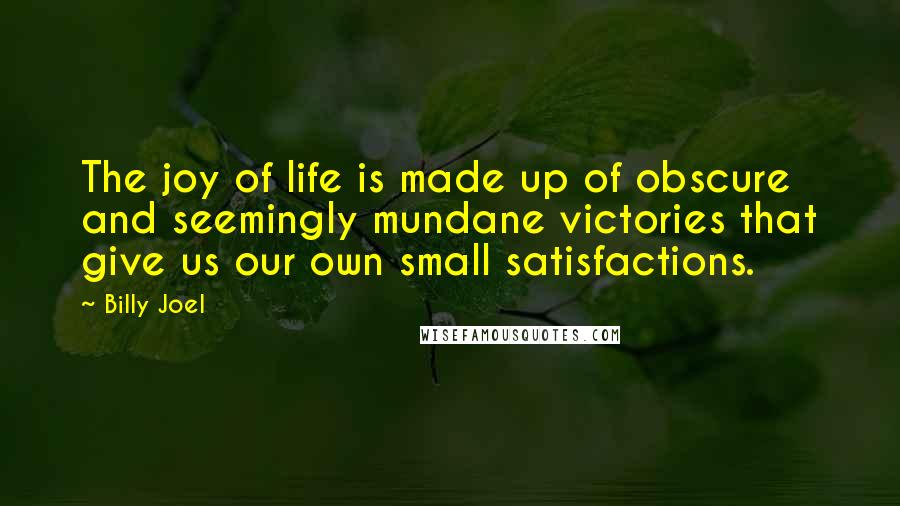 Billy Joel Quotes: The joy of life is made up of obscure and seemingly mundane victories that give us our own small satisfactions.