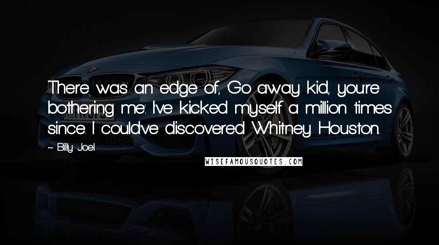 Billy Joel Quotes: There was an edge of, 'Go away kid, you're bothering me'. I've kicked myself a million times since. I could've discovered Whitney Houston.