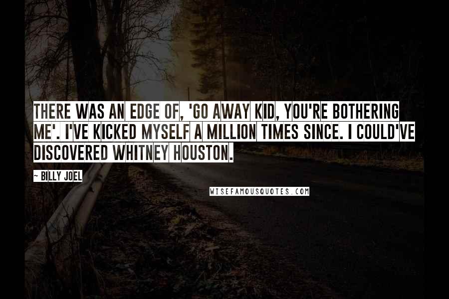 Billy Joel Quotes: There was an edge of, 'Go away kid, you're bothering me'. I've kicked myself a million times since. I could've discovered Whitney Houston.