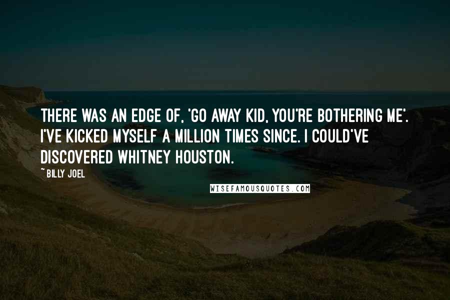 Billy Joel Quotes: There was an edge of, 'Go away kid, you're bothering me'. I've kicked myself a million times since. I could've discovered Whitney Houston.