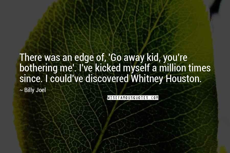 Billy Joel Quotes: There was an edge of, 'Go away kid, you're bothering me'. I've kicked myself a million times since. I could've discovered Whitney Houston.