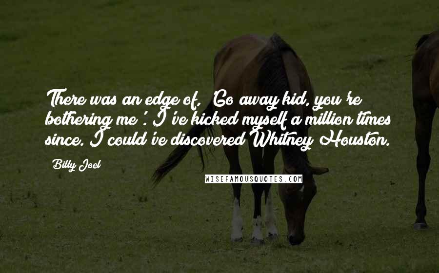 Billy Joel Quotes: There was an edge of, 'Go away kid, you're bothering me'. I've kicked myself a million times since. I could've discovered Whitney Houston.