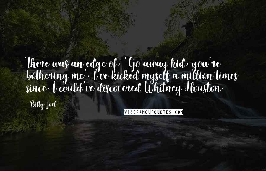 Billy Joel Quotes: There was an edge of, 'Go away kid, you're bothering me'. I've kicked myself a million times since. I could've discovered Whitney Houston.