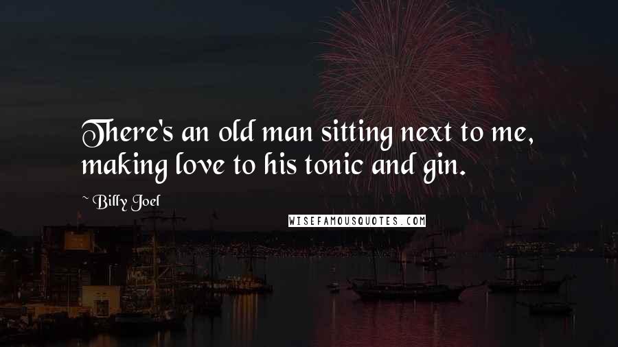 Billy Joel Quotes: There's an old man sitting next to me, making love to his tonic and gin.