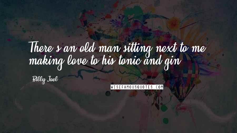 Billy Joel Quotes: There's an old man sitting next to me, making love to his tonic and gin.