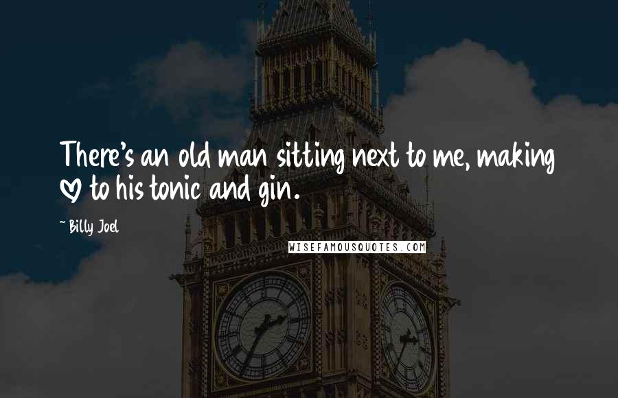 Billy Joel Quotes: There's an old man sitting next to me, making love to his tonic and gin.