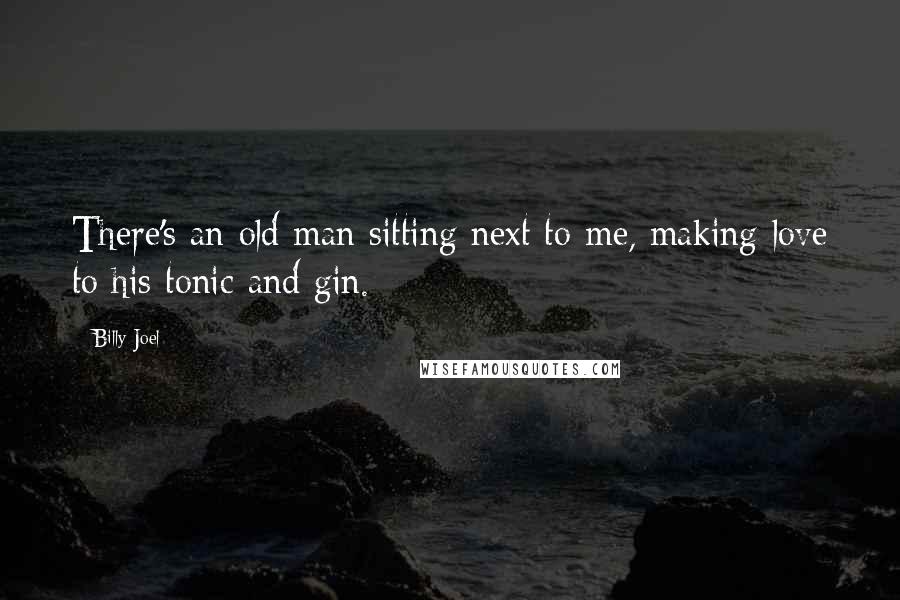 Billy Joel Quotes: There's an old man sitting next to me, making love to his tonic and gin.