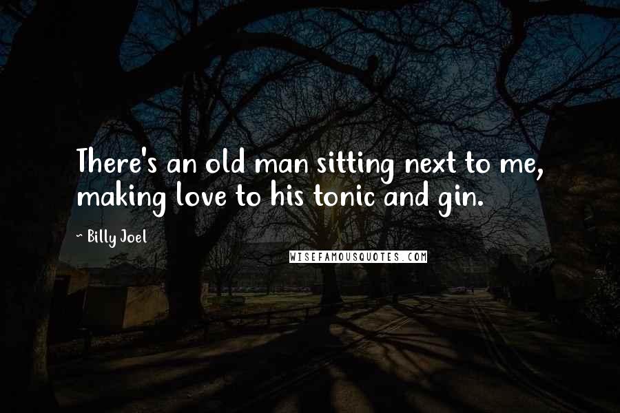 Billy Joel Quotes: There's an old man sitting next to me, making love to his tonic and gin.