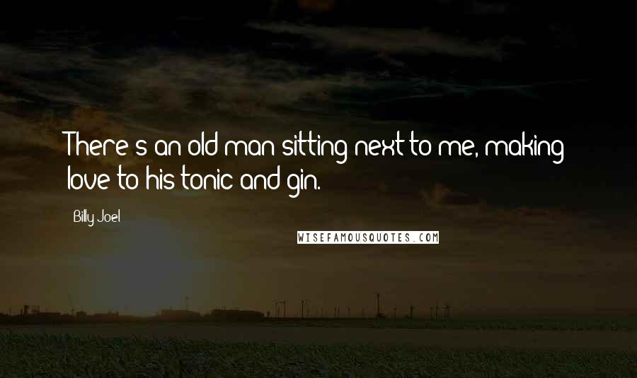 Billy Joel Quotes: There's an old man sitting next to me, making love to his tonic and gin.