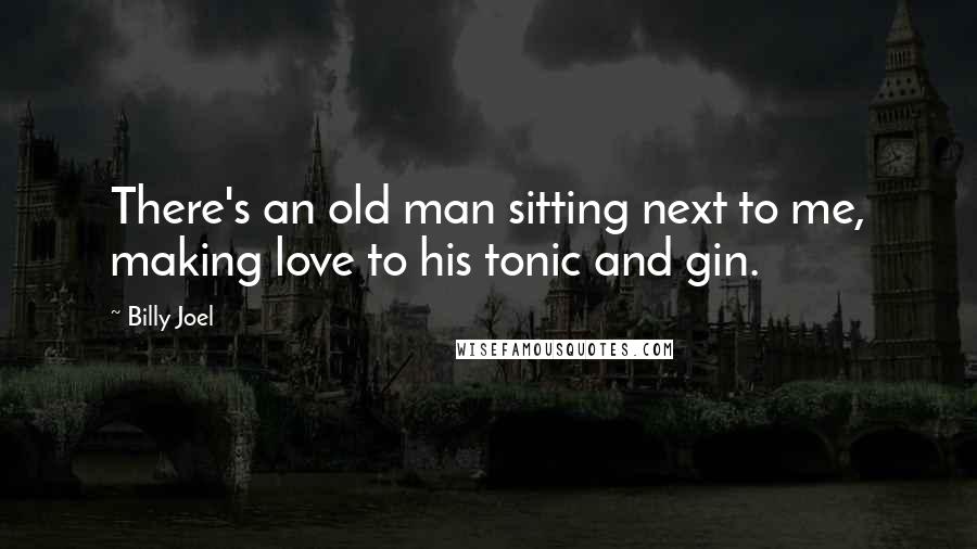 Billy Joel Quotes: There's an old man sitting next to me, making love to his tonic and gin.