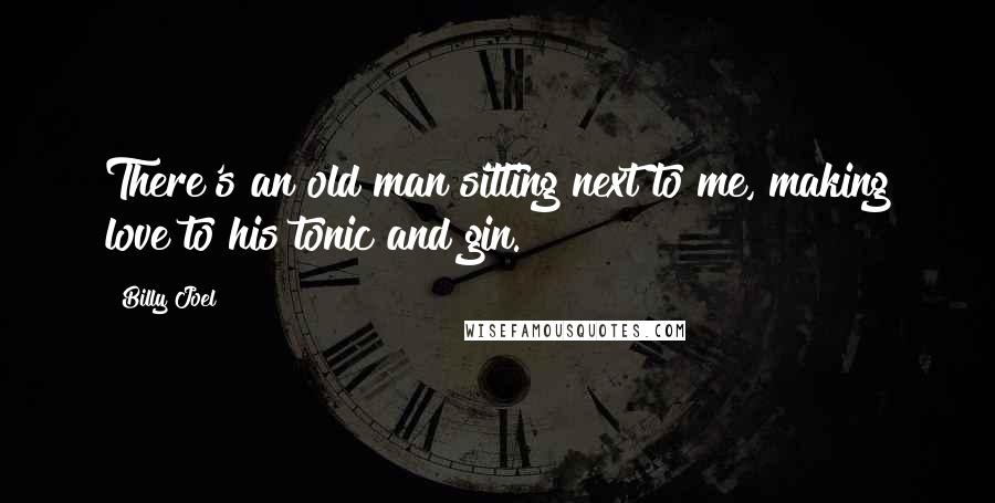 Billy Joel Quotes: There's an old man sitting next to me, making love to his tonic and gin.