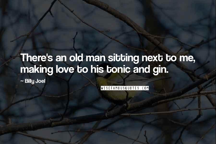 Billy Joel Quotes: There's an old man sitting next to me, making love to his tonic and gin.