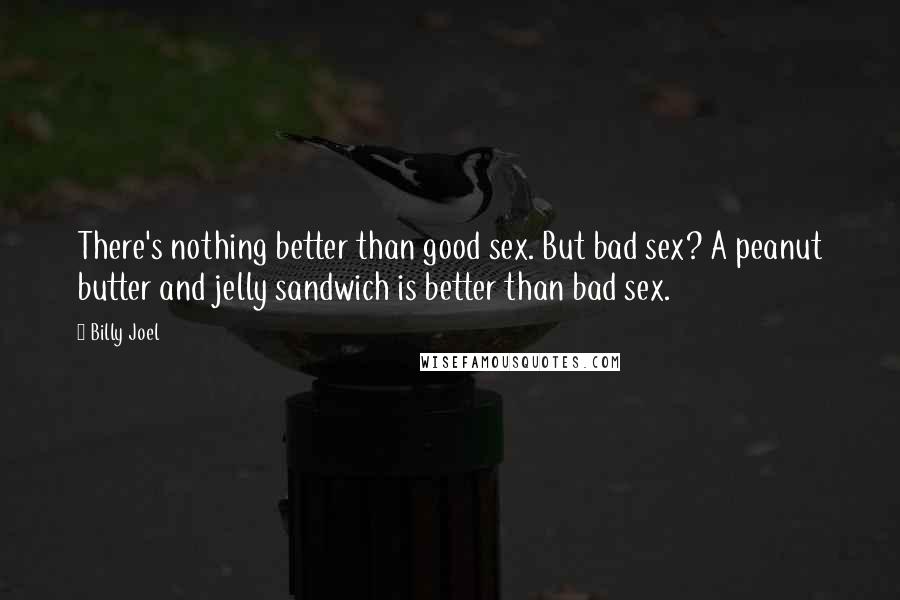 Billy Joel Quotes: There's nothing better than good sex. But bad sex? A peanut butter and jelly sandwich is better than bad sex.