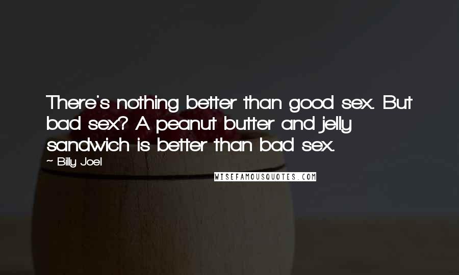 Billy Joel Quotes: There's nothing better than good sex. But bad sex? A peanut butter and jelly sandwich is better than bad sex.