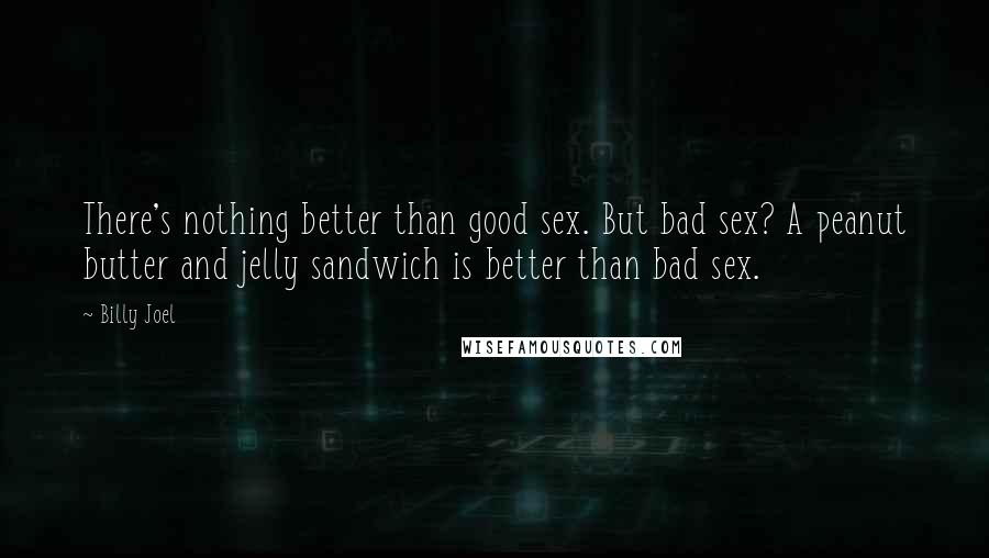 Billy Joel Quotes: There's nothing better than good sex. But bad sex? A peanut butter and jelly sandwich is better than bad sex.