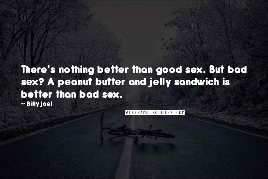 Billy Joel Quotes: There's nothing better than good sex. But bad sex? A peanut butter and jelly sandwich is better than bad sex.