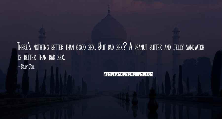Billy Joel Quotes: There's nothing better than good sex. But bad sex? A peanut butter and jelly sandwich is better than bad sex.
