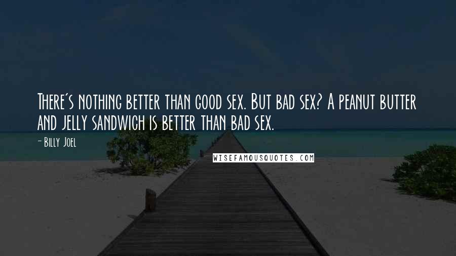 Billy Joel Quotes: There's nothing better than good sex. But bad sex? A peanut butter and jelly sandwich is better than bad sex.