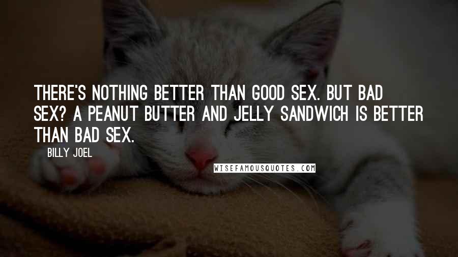 Billy Joel Quotes: There's nothing better than good sex. But bad sex? A peanut butter and jelly sandwich is better than bad sex.